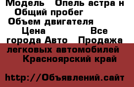  › Модель ­ Опель астра н › Общий пробег ­ 49 000 › Объем двигателя ­ 115 › Цена ­ 410 000 - Все города Авто » Продажа легковых автомобилей   . Красноярский край